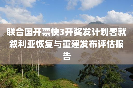 联合国开票快3开奖发计划署就叙利亚恢复与重建发布评估报告