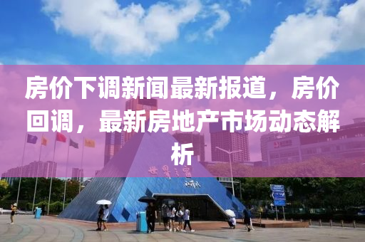 房价下调新闻最新报道，房价回调，最新房地产市场动态解析