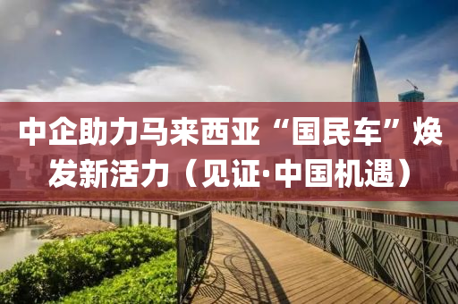 中企助力马来西亚“国民车”焕发新活力（见证·中国机遇）