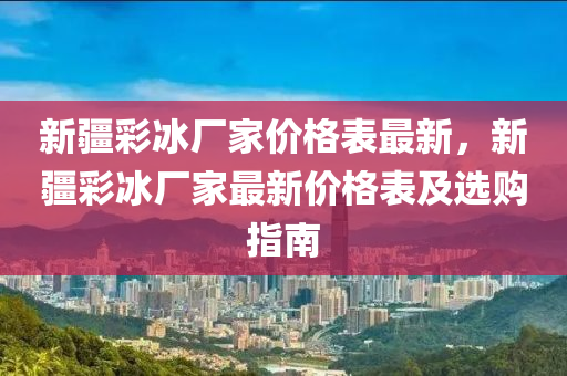 新疆彩冰厂家价格表最新，新疆彩冰厂家最新价格表及选购指南