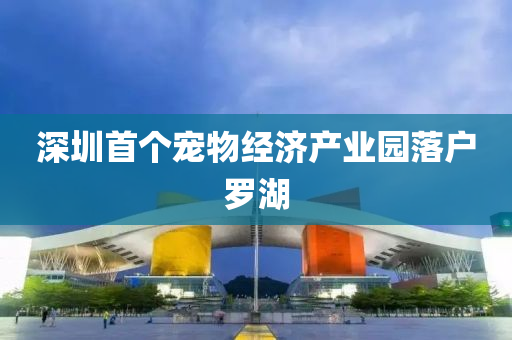 深圳首个宠物经济产业园落户罗湖