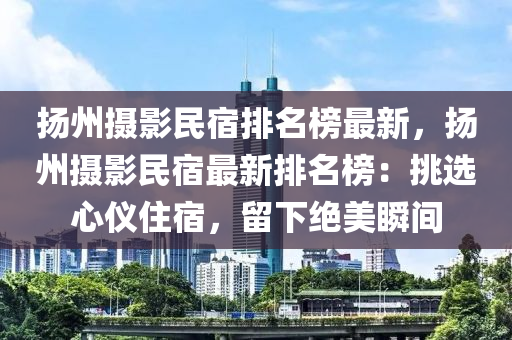 扬州摄影民宿排名榜最新，扬州摄影民宿最新排名榜：挑选心仪住宿，留下绝美瞬间