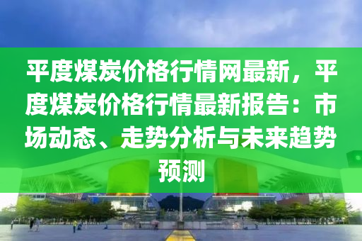 平度煤炭价格行情网最新，平度煤炭价格行情最新报告：市场动态、走势分析与未来趋势预测