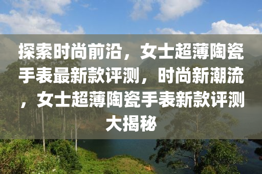 探索时尚前沿，女士超薄陶瓷手表最新款评测，时尚新潮流，女士超薄陶瓷手表新款评测大揭秘
