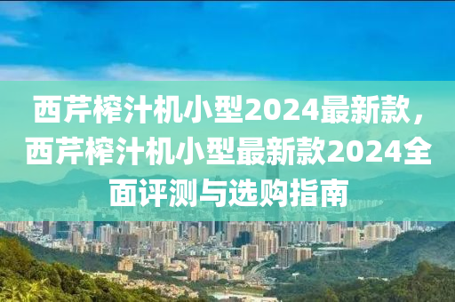 西芹榨汁机小型2024最新款，西芹榨汁机小型最新款2024全面评测与选购指南