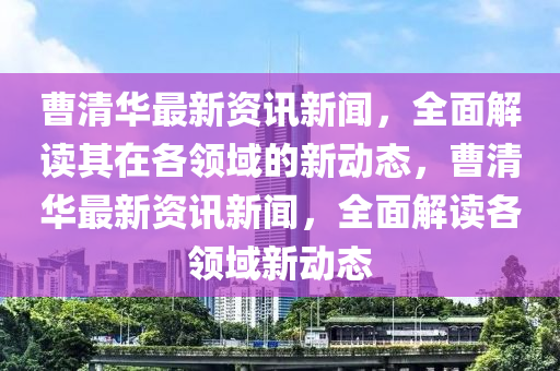 曹清华最新资讯新闻，全面解读其在各领域的新动态，曹清华最新资讯新闻，全面解读各领域新动态