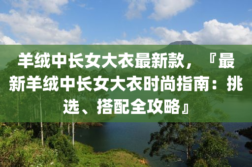 羊绒中长女大衣最新款，『最新羊绒中长女大衣时尚指南：挑选、搭配全攻略』
