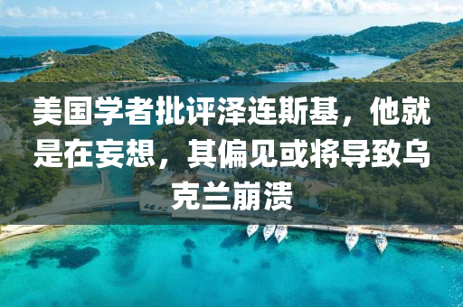 美国学者批评泽连斯基，他就是在妄想，其偏见或将导致乌克兰崩溃
