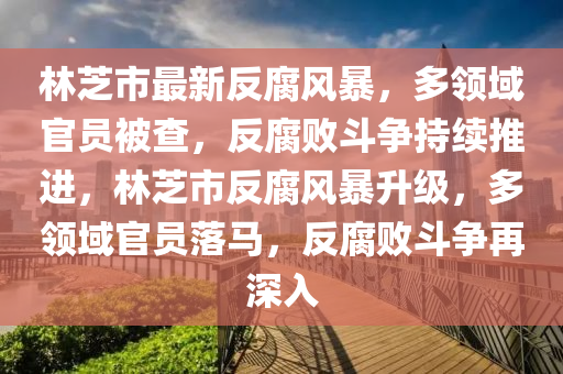 林芝市最新反腐风暴，多领域官员被查，反腐败斗争持续推进，林芝市反腐风暴升级，多领域官员落马，反腐败斗争再深入