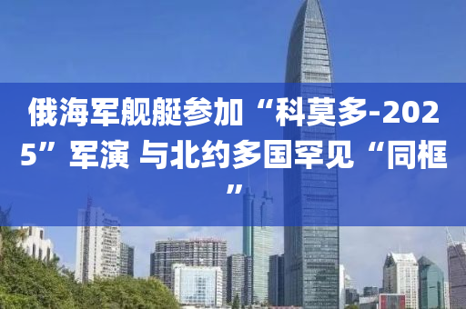 俄海军舰艇参加“科莫多-2025”军演 与北约多国罕见“同框”