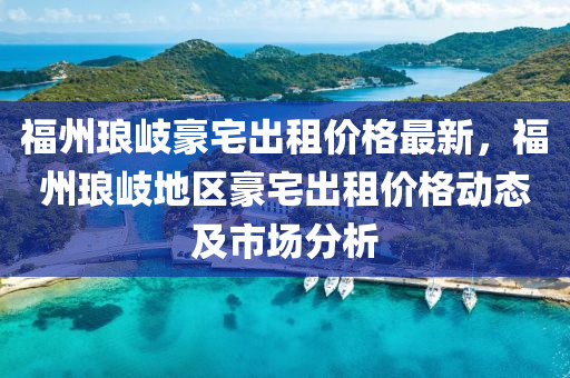 福州琅岐豪宅出租价格最新，福州琅岐地区豪宅出租价格动态及市场分析