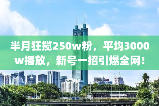 半月狂揽250w粉，平均3000w播放，新号一招引爆全网！