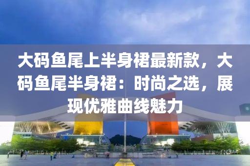 大码鱼尾上半身裙最新款，大码鱼尾半身裙：时尚之选，展现优雅曲线魅力