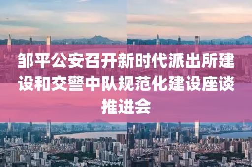 邹平公安召开新时代派出所建设和交警中队规范化建设座谈推进会