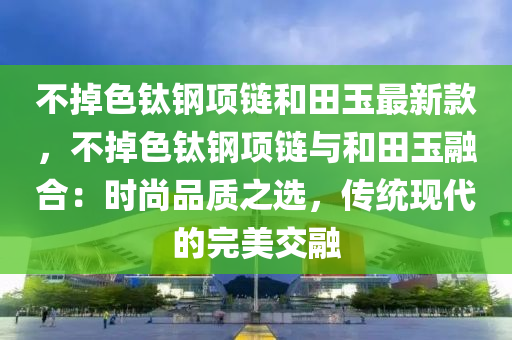 不掉色钛钢项链和田玉最新款，不掉色钛钢项链与和田玉融合：时尚品质之选，传统现代的完美交融