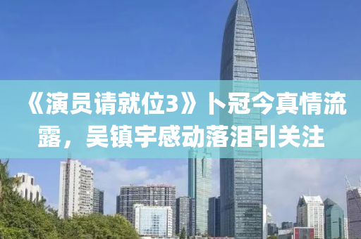 《演员请就位3》卜冠今真情流露，吴镇宇感动落泪引关注