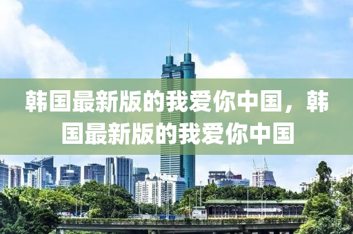 韩国最新版的我爱你中国，韩国最新版的我爱你中国