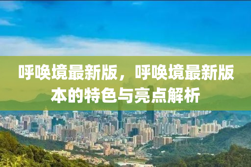 呼唤境最新版，呼唤境最新版本的特色与亮点解析
