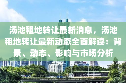 汤池租地转让最新消息，汤池租地转让最新动态全面解读：背景、动态、影响与市场分析