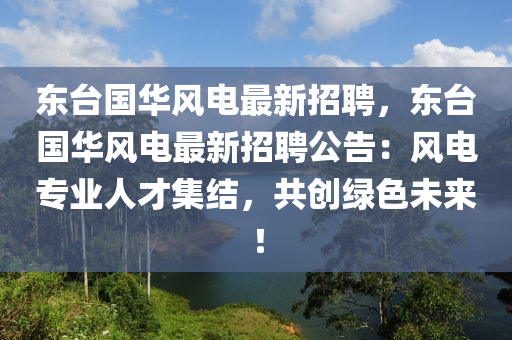 东台国华风电最新招聘，东台国华风电最新招聘公告：风电专业人才集结，共创绿色未来！