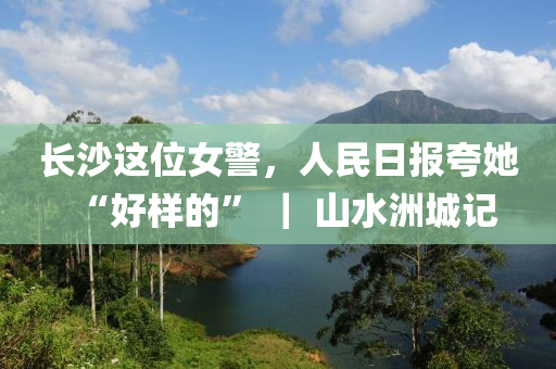 长沙这位女警，人民日报夸她“好样的” ｜ 山水洲城记