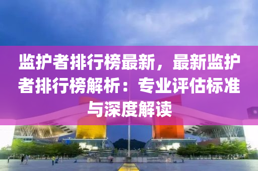 监护者排行榜最新，最新监护者排行榜解析：专业评估标准与深度解读