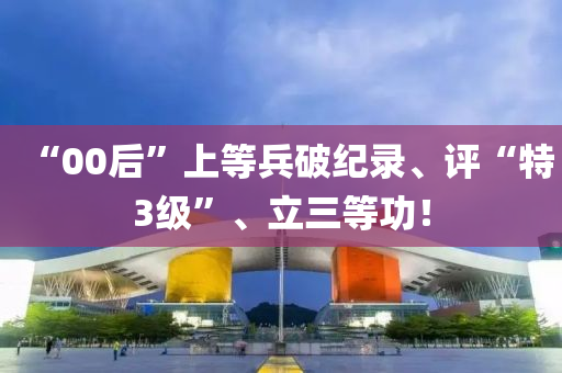 “00后”上等兵破纪录、评“特3级”、立三等功！