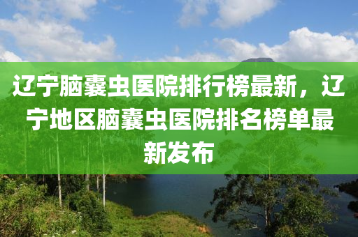 辽宁脑囊虫医院排行榜最新，辽宁地区脑囊虫医院排名榜单最新发布