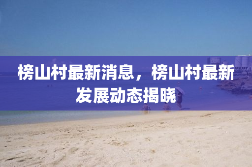 榜山村最新消息，榜山村最新发展动态揭晓