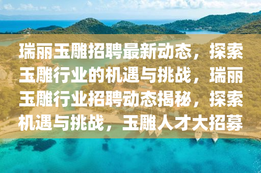 瑞丽玉雕招聘最新动态，探索玉雕行业的机遇与挑战，瑞丽玉雕行业招聘动态揭秘，探索机遇与挑战，玉雕人才大招募