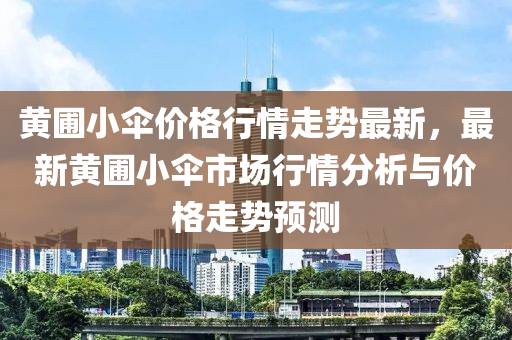 黄圃小伞价格行情走势最新，最新黄圃小伞市场行情分析与价格走势预测