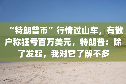 “特朗普币”行情过山车，有散户称狂亏百万美元，特朗普：除了发起，我对它了解不多