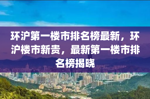 环沪第一楼市排名榜最新，环沪楼市新贵，最新第一楼市排名榜揭晓