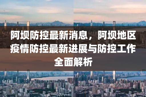 阿坝防控最新消息，阿坝地区疫情防控最新进展与防控工作全面解析