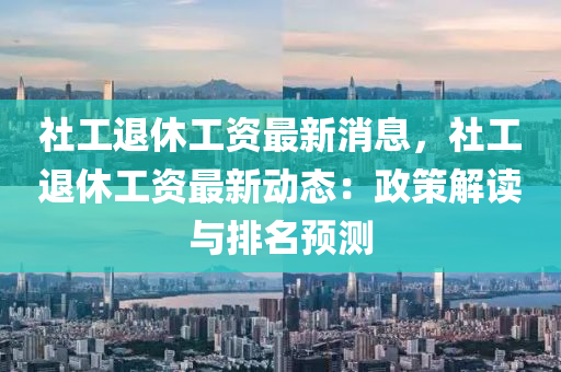 社工退休工资最新消息，社工退休工资最新动态：政策解读与排名预测