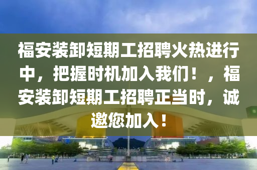 福安装卸短期工招聘火热进行中，把握时机加入我们！，福安装卸短期工招聘正当时，诚邀您加入！