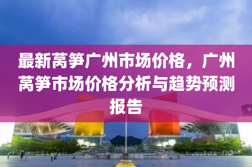 最新莴笋广州市场价格，广州莴笋市场价格分析与趋势预测报告