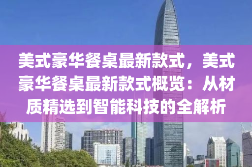 美式豪华餐桌最新款式，美式豪华餐桌最新款式概览：从材质精选到智能科技的全解析