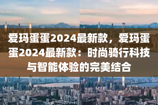 爱玛蛋蛋2024最新款，爱玛蛋蛋2024最新款：时尚骑行科技与智能体验的完美结合