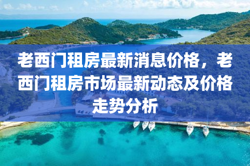 老西门租房最新消息价格，老西门租房市场最新动态及价格走势分析