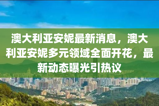 澳大利亚安妮最新消息，澳大利亚安妮多元领域全面开花，最新动态曝光引热议