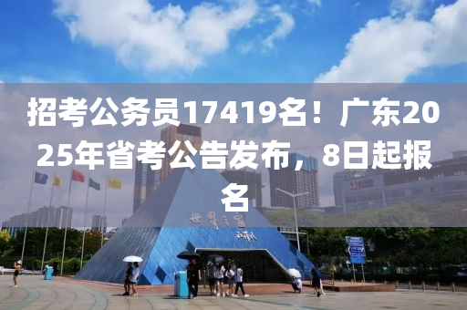 招考公务员17419名！广东2025年省考公告发布，8日起报名