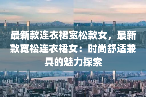 最新款连衣裙宽松款女，最新款宽松连衣裙女：时尚舒适兼具的魅力探索