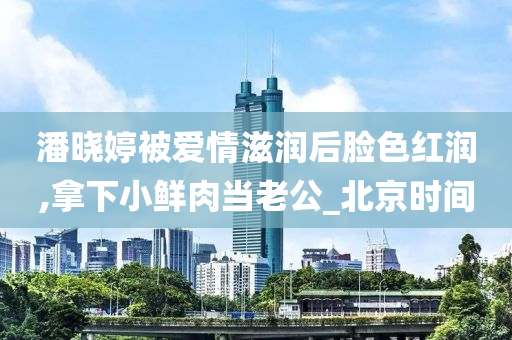 潘晓婷被爱情滋润后脸色红润,拿下小鲜肉当老公_北京时间