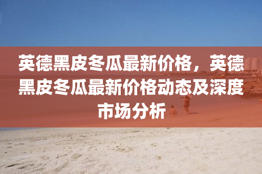 英德黑皮冬瓜最新价格，英德黑皮冬瓜最新价格动态及深度市场分析