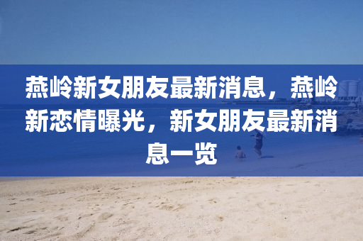 燕岭新女朋友最新消息，燕岭新恋情曝光，新女朋友最新消息一览