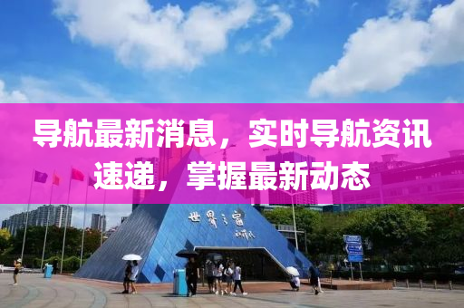 导航最新消息，实时导航资讯速递，掌握最新动态