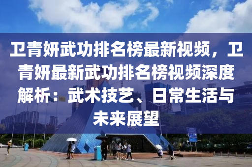 卫青妍武功排名榜最新视频，卫青妍最新武功排名榜视频深度解析：武术技艺、日常生活与未来展望