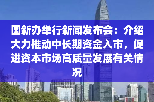 国新办举行新闻发布会：介绍大力推动中长期资金入市，促进资本市场高质量发展有关情况