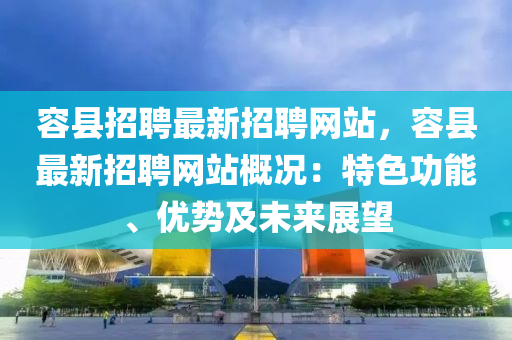 容县招聘最新招聘网站，容县最新招聘网站概况：特色功能、优势及未来展望